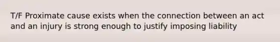 T/F Proximate cause exists when the connection between an act and an injury is strong enough to justify imposing liability