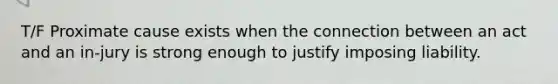 T/F Proximate cause exists when the connection between an act and an in-jury is strong enough to justify imposing liability.