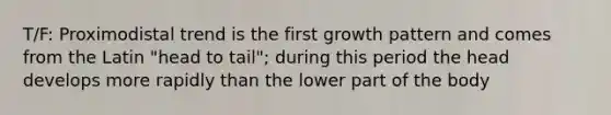 T/F: Proximodistal trend is the first growth pattern and comes from the Latin "head to tail"; during this period the head develops more rapidly than the lower part of the body