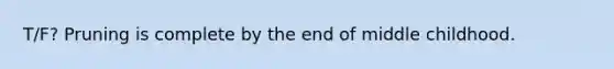 T/F? Pruning is complete by the end of middle childhood.