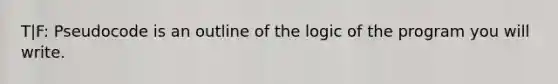 T|F: Pseudocode is an outline of the logic of the program you will write.