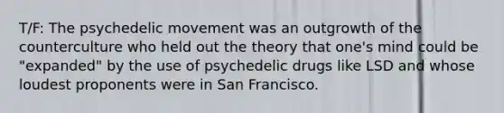 T/F: The psychedelic movement was an outgrowth of the counterculture who held out the theory that one's mind could be "expanded" by the use of psychedelic drugs like LSD and whose loudest proponents were in San Francisco.