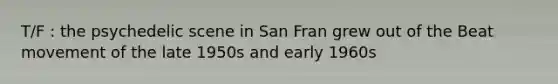 T/F : the psychedelic scene in San Fran grew out of the Beat movement of the late 1950s and early 1960s