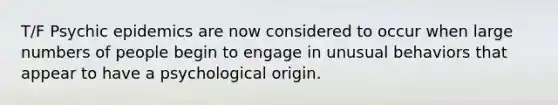 T/F Psychic epidemics are now considered to occur when large numbers of people begin to engage in unusual behaviors that appear to have a psychological origin.