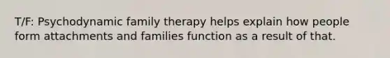 T/F: Psychodynamic family therapy helps explain how people form attachments and families function as a result of that.