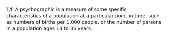 T/F A psychographic is a measure of some specific characteristics of a population at a particular point in time, such as numbers of births per 1,000 people, or the number of persons in a population ages 18 to 35 years.