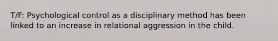 T/F: Psychological control as a disciplinary method has been linked to an increase in relational aggression in the child.