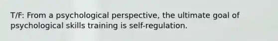 T/F: From a psychological perspective, the ultimate goal of psychological skills training is self-regulation.