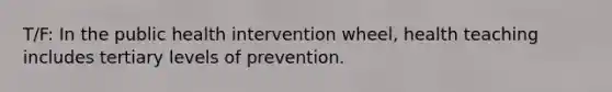 T/F: In the public health intervention wheel, health teaching includes tertiary levels of prevention.