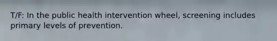 T/F: In the public health intervention wheel, screening includes primary levels of prevention.