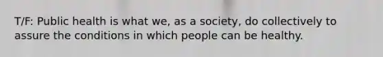 T/F: Public health is what we, as a society, do collectively to assure the conditions in which people can be healthy.