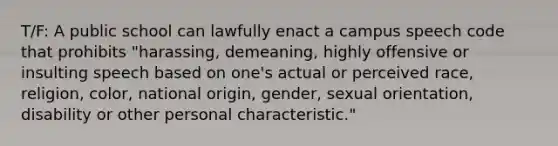 T/F: A public school can lawfully enact a campus speech code that prohibits "harassing, demeaning, highly offensive or insulting speech based on one's actual or perceived race, religion, color, national origin, gender, sexual orientation, disability or other personal characteristic."