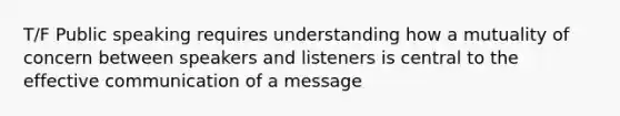 T/F Public speaking requires understanding how a mutuality of concern between speakers and listeners is central to the effective communication of a message