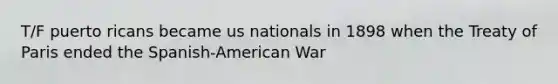 T/F puerto ricans became us nationals in 1898 when the Treaty of Paris ended the Spanish-American War