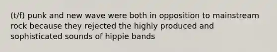 (t/f) punk and new wave were both in opposition to mainstream rock because they rejected the highly produced and sophisticated sounds of hippie bands