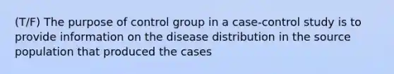 (T/F) The purpose of control group in a case-control study is to provide information on the disease distribution in the source population that produced the cases