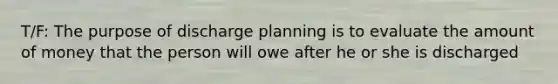 T/F: The purpose of discharge planning is to evaluate the amount of money that the person will owe after he or she is discharged