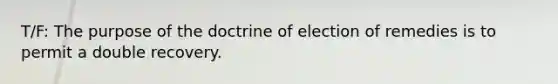 T/F: The purpose of the doctrine of election of remedies is to permit a double recovery.