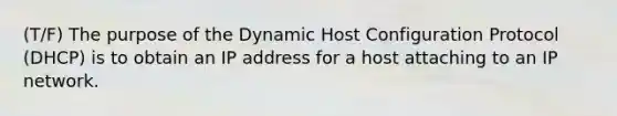 (T/F) The purpose of the Dynamic Host Configuration Protocol (DHCP) is to obtain an IP address for a host attaching to an IP network.