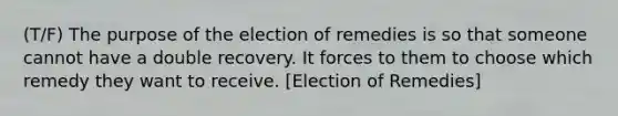 (T/F) The purpose of the election of remedies is so that someone cannot have a double recovery. It forces to them to choose which remedy they want to receive. [Election of Remedies]