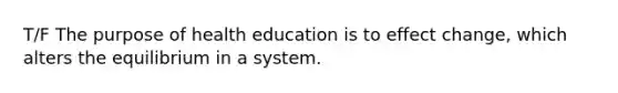 T/F The purpose of health education is to effect change, which alters the equilibrium in a system.