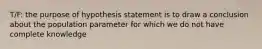 T/F: the purpose of hypothesis statement is to draw a conclusion about the population parameter for which we do not have complete knowledge