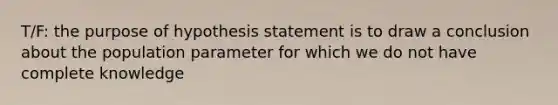 T/F: the purpose of hypothesis statement is to draw a conclusion about the population parameter for which we do not have complete knowledge