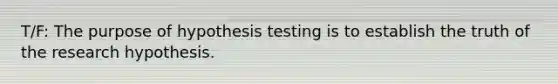 T/F: The purpose of hypothesis testing is to establish the truth of the research hypothesis.