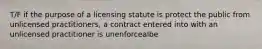 T/F if the purpose of a licensing statute is protect the public from unlicensed practitioners, a contract entered into with an unlicensed practitioner is unenforcealbe