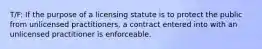 T/F: If the purpose of a licensing statute is to protect the public from unlicensed practitioners, a contract entered into with an unlicensed practitioner is enforceable.