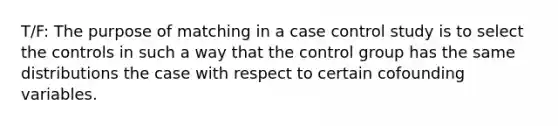 T/F: The purpose of matching in a case control study is to select the controls in such a way that the control group has the same distributions the case with respect to certain cofounding variables.