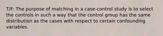 T/F: The purpose of matching in a case-control study is to select the controls in such a way that the control group has the same distribution as the cases with respect to certain confounding variables.