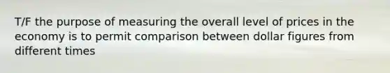 T/F the purpose of measuring the overall level of prices in the economy is to permit comparison between dollar figures from different times