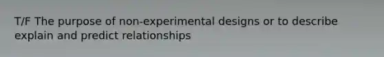 T/F The purpose of non-experimental designs or to describe explain and predict relationships