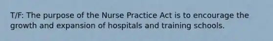 T/F: The purpose of the Nurse Practice Act is to encourage the growth and expansion of hospitals and training schools.