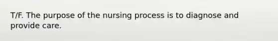 T/F. The purpose of the nursing process is to diagnose and provide care.