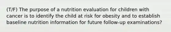 (T/F) The purpose of a nutrition evaluation for children with cancer is to identify the child at risk for obesity and to establish baseline nutrition information for future follow-up examinations?