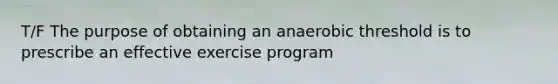 T/F The purpose of obtaining an anaerobic threshold is to prescribe an effective exercise program