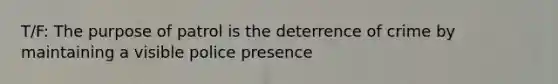 T/F: The purpose of patrol is the deterrence of crime by maintaining a visible police presence