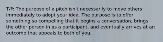 T/F: The purpose of a pitch isn't necessarily to move others immediately to adopt your idea. The purpose is to offer something so compelling that it begins a conversation, brings the other person in as a participant, and eventually arrives at an outcome that appeals to both of you.