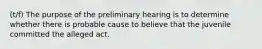 (t/f) The purpose of the preliminary hearing is to determine whether there is probable cause to believe that the juvenile committed the alleged act.