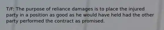 T/F: The purpose of reliance damages is to place the injured party in a position as good as he would have held had the other party performed the contract as promised.