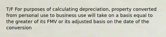 T/F For purposes of calculating depreciation, property converted from personal use to business use will take on a basis equal to the greater of its FMV or its adjusted basis on the date of the conversion