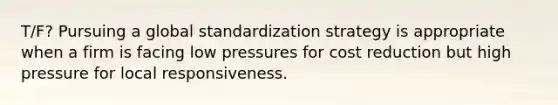 T/F? Pursuing a global standardization strategy is appropriate when a firm is facing low pressures for cost reduction but high pressure for local responsiveness.