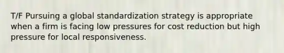 T/F Pursuing a global standardization strategy is appropriate when a firm is facing low pressures for cost reduction but high pressure for local responsiveness.