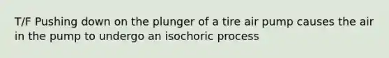 T/F Pushing down on the plunger of a tire air pump causes the air in the pump to undergo an isochoric process