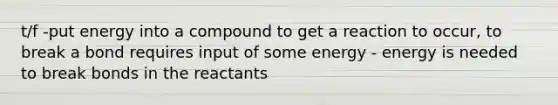 t/f -put energy into a compound to get a reaction to occur, to break a bond requires input of some energy - energy is needed to break bonds in the reactants