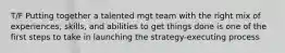 T/F Putting together a talented mgt team with the right mix of experiences, skills, and abilities to get things done is one of the first steps to take in launching the strategy-executing process