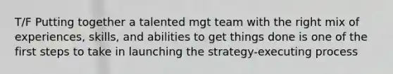 T/F Putting together a talented mgt team with the right mix of experiences, skills, and abilities to get things done is one of the first steps to take in launching the strategy-executing process