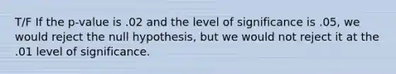 T/F If the p-value is .02 and the level of significance is .05, we would reject the null hypothesis, but we would not reject it at the .01 level of significance.